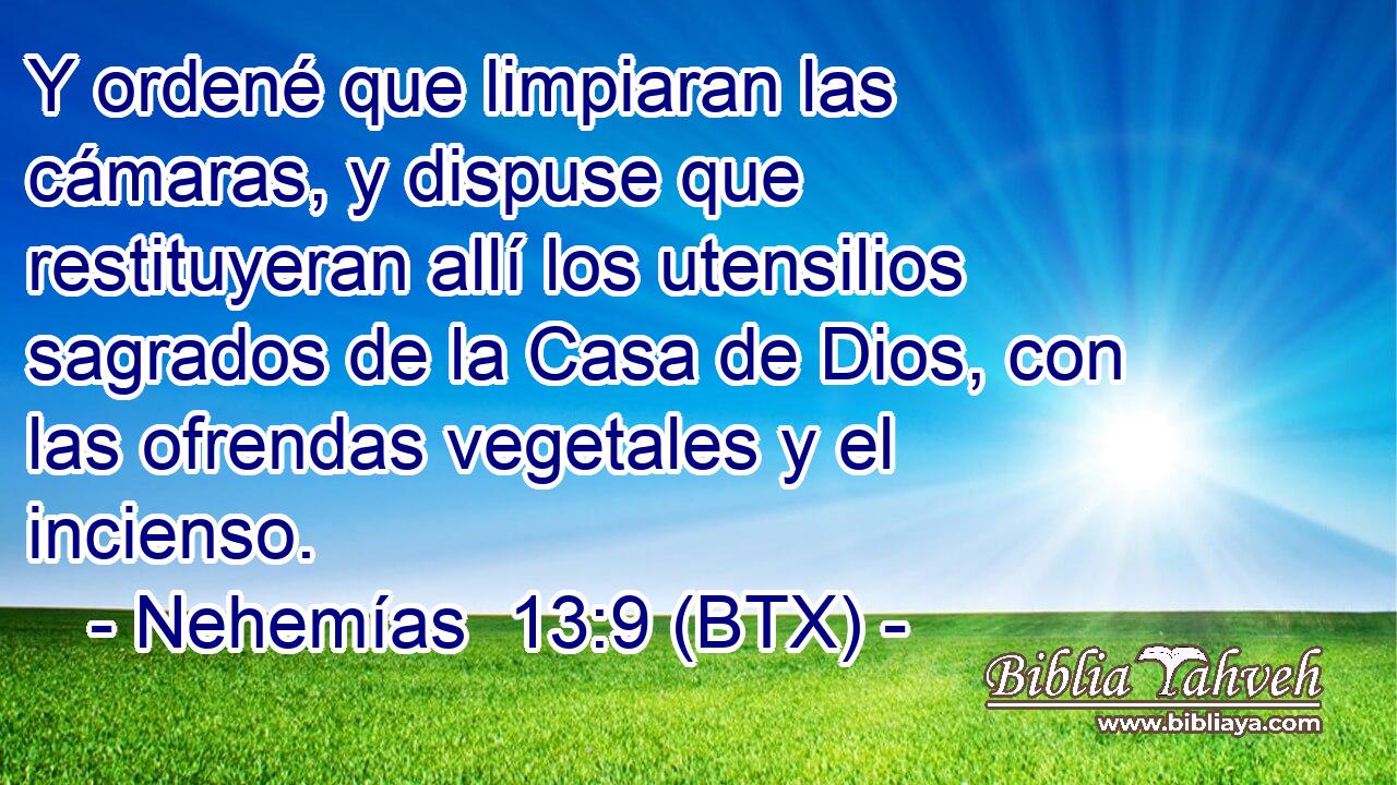 Y ordené que limpiaran las cámaras, y dispuse que restituyeran allí los utensilios sagrados de la Casa de Dios, con las ofrendas vegetales y el incienso.