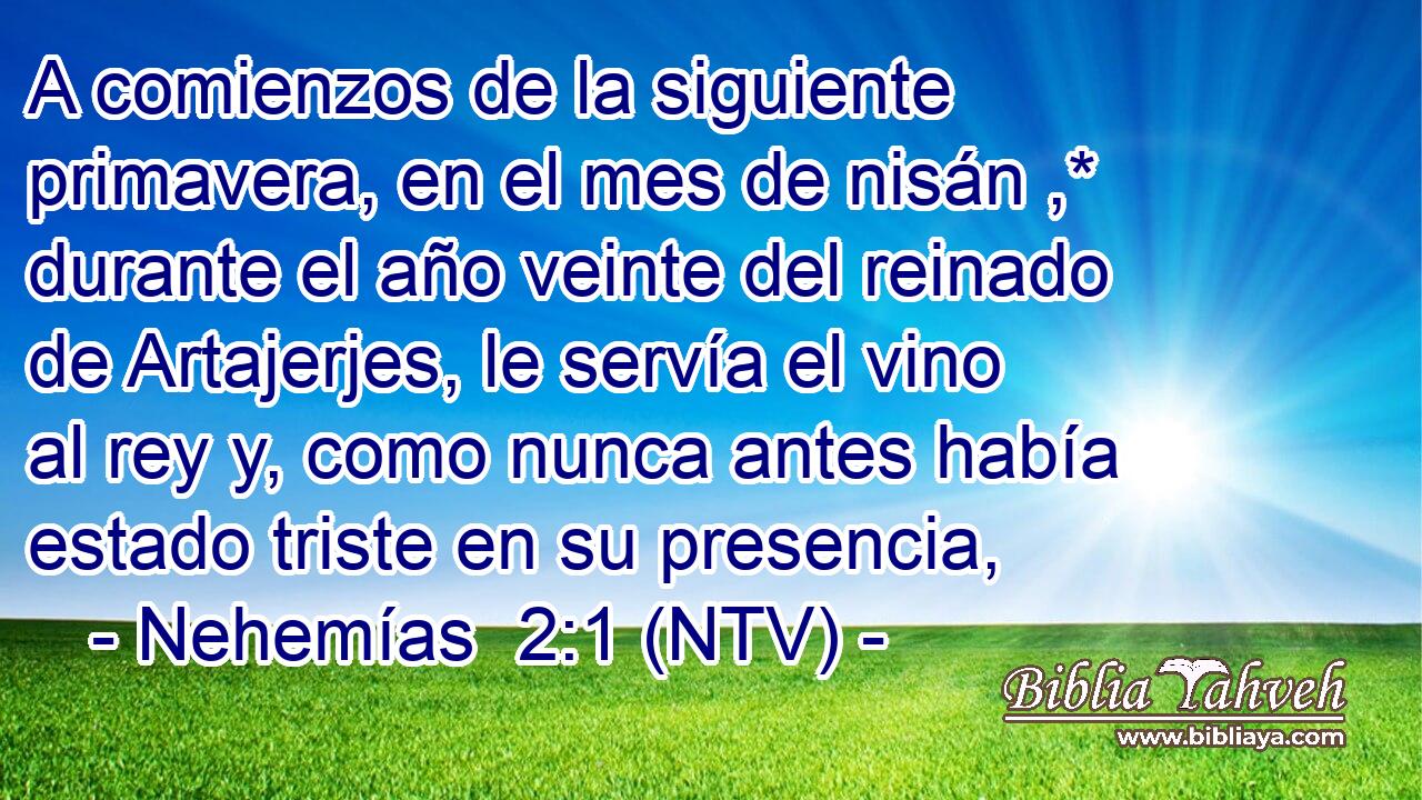 A comienzos de la siguiente primavera, en el mes de nisán ,* durante el año veinte del reinado de Artajerjes, le servía el vino al rey y, como nunca antes había estado triste en su presencia,