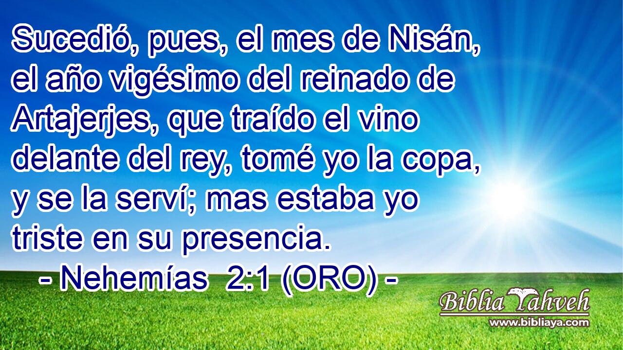  Sucedió, pues, el mes de Nisán, el año vigésimo del reinado de Artajerjes, que traído el vino delante del rey, tomé yo la copa, y se la serví; mas estaba yo triste en su presencia. 