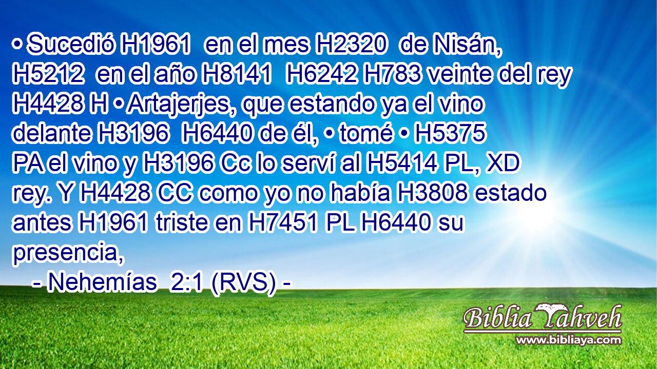 • Sucedió H1961  en el mes H2320  de Nisán, H5212  en el año H8141  H6242 H783 veinte del rey H4428 H • Artajerjes, que estando ya el vino delante H3196  H6440 de él, • tomé • H5375 PA el vino y H3196 Cc lo serví al H5414 PL, XD rey. Y H4428 CC como yo no había H3808 estado antes H1961 triste en H7451 PL H6440 su presencia, 