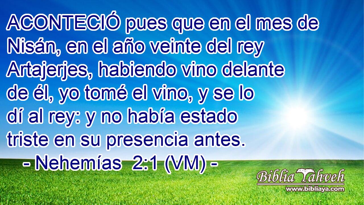  ACONTECIÓ pues que en el mes de Nisán, en el año veinte del rey Artajerjes, habiendo vino delante de él, yo tomé el vino, y se lo dí al rey: y no había estado triste en su presencia antes. 