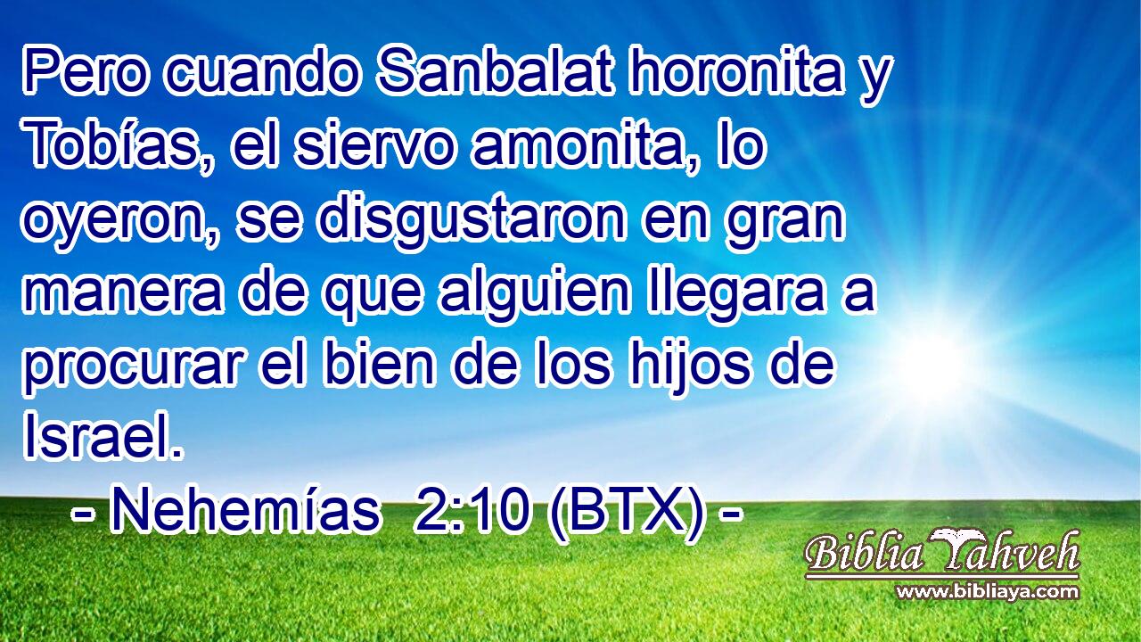 Pero cuando Sanbalat horonita y Tobías, el siervo amonita, lo oyeron, se disgustaron en gran manera de que alguien llegara a procurar el bien de los hijos de Israel.