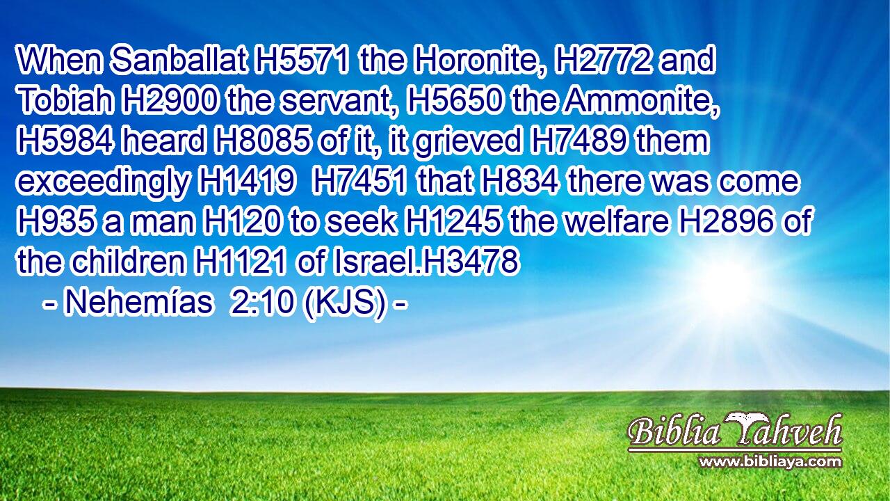 When Sanballat H5571 the Horonite, H2772 and Tobiah H2900 the servant, H5650 the Ammonite, H5984 heard H8085 of it, it grieved H7489 them exceedingly H1419  H7451 that H834 there was come H935 a man H120 to seek H1245 the welfare H2896 of the children H1121 of Israel.H3478