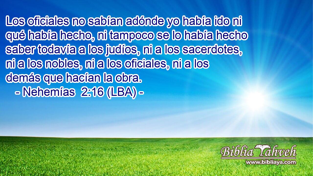 Los oficiales no sabían adónde yo había ido ni qué había hecho, ni tampoco se lo había hecho saber todavía a los judíos, ni a los sacerdotes, ni a los nobles, ni a los oficiales, ni a los demás que hacían la obra.