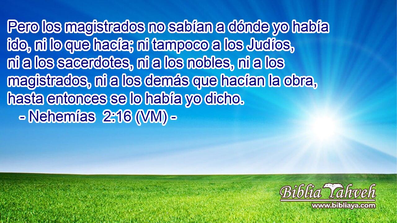  Pero los magistrados no sabían a dónde yo había ido, ni lo que hacía; ni tampoco a los Judíos, ni a los sacerdotes, ni a los nobles, ni a los magistrados, ni a los demás que hacían la obra, hasta entonces se lo había yo dicho. 