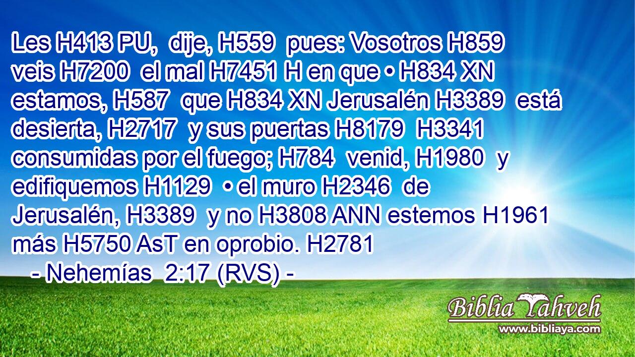 Les H413 PU,  dije, H559  pues: Vosotros H859  veis H7200  el mal H7451 H en que • H834 XN estamos, H587  que H834 XN Jerusalén H3389  está desierta, H2717  y sus puertas H8179  H3341 consumidas por el fuego; H784  venid, H1980  y edifiquemos H1129  • el muro H2346  de Jerusalén, H3389  y no H3808 ANN estemos H1961  más H5750 AsT en oprobio. H2781  