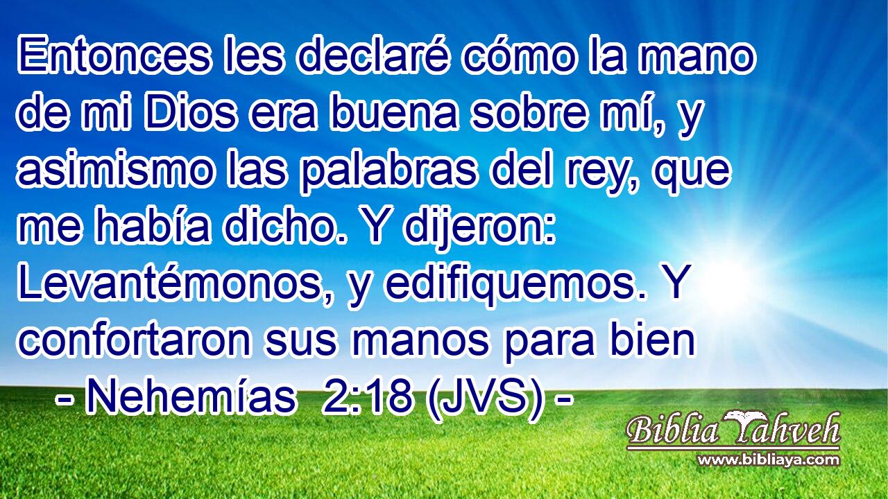 Entonces les declaré cómo la mano de mi Dios era buena sobre mí, y asimismo las palabras del rey, que me había dicho. Y dijeron: Levantémonos, y edifiquemos. Y confortaron sus manos para bien