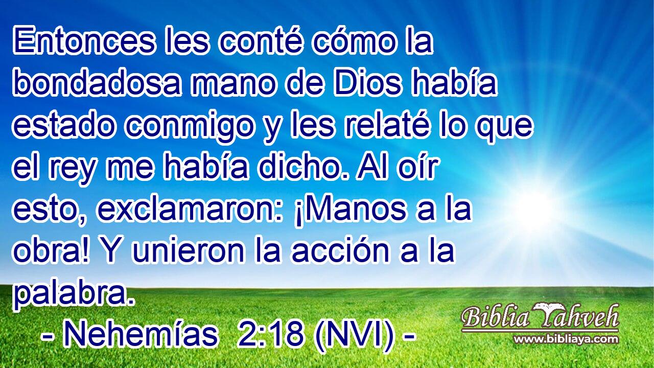  Entonces les conté cómo la bondadosa mano de Dios había estado conmigo y les relaté lo que el rey me había dicho. Al oír esto, exclamaron: ¡Manos a la obra! Y unieron la acción a la palabra. 