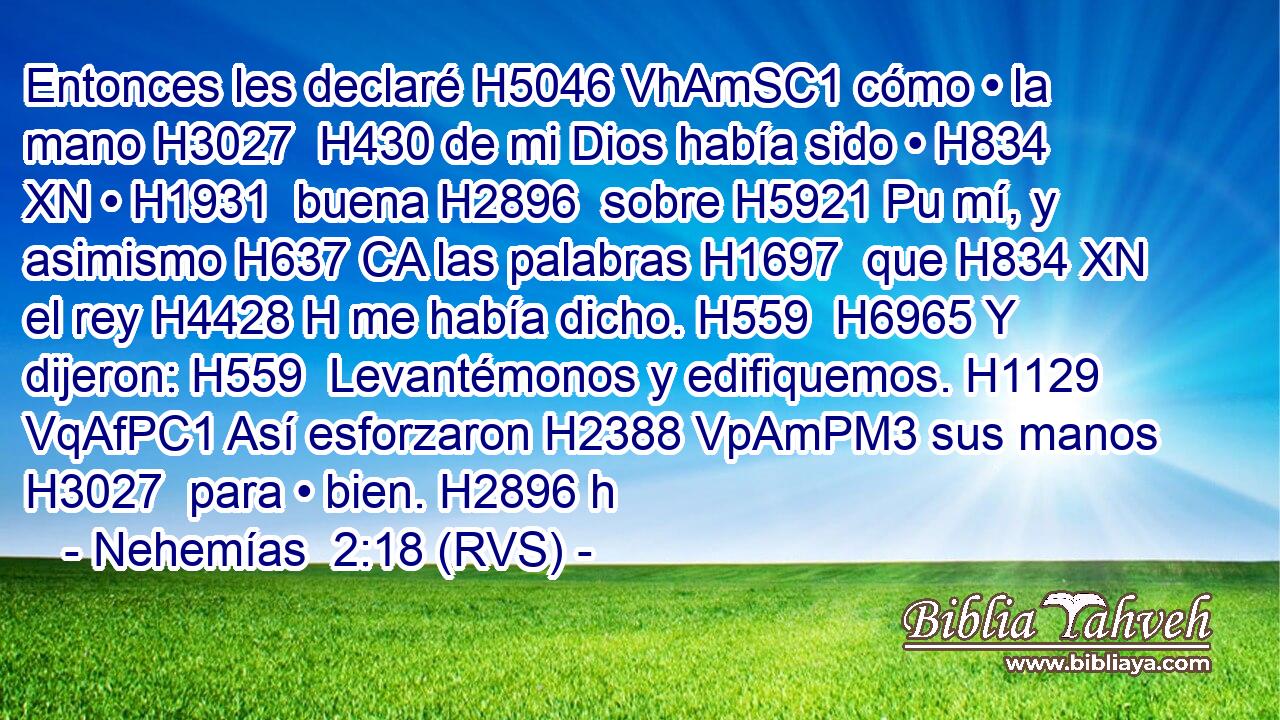 Entonces les declaré H5046 VhAmSC1 cómo • la mano H3027  H430 de mi Dios había sido • H834 XN • H1931  buena H2896  sobre H5921 Pu mí, y asimismo H637 CA las palabras H1697  que H834 XN el rey H4428 H me había dicho. H559  H6965 Y dijeron: H559  Levantémonos y edifiquemos. H1129 VqAfPC1 Así esforzaron H2388 VpAmPM3 sus manos H3027  para • bien. H2896 h 