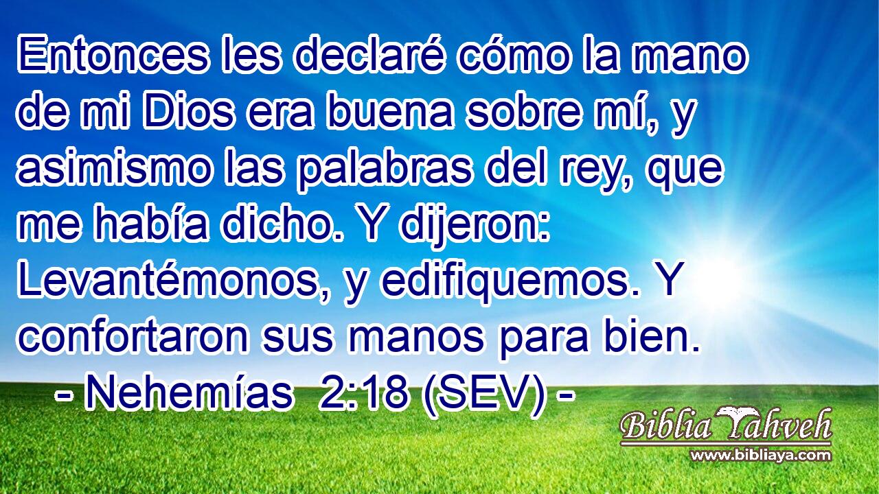 Entonces les declaré cómo la mano de mi Dios era buena sobre mí, y asimismo las palabras del rey, que me había dicho. Y dijeron: Levantémonos, y edifiquemos. Y confortaron sus manos para bien.