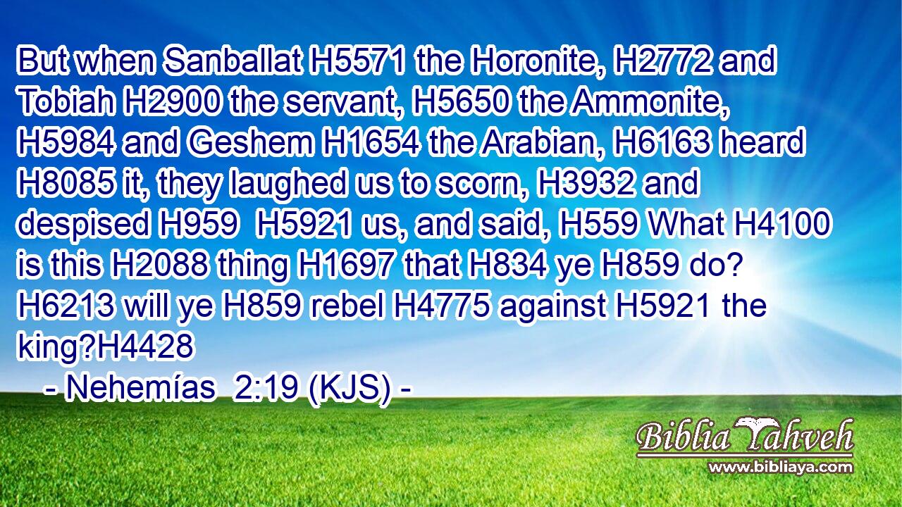But when Sanballat H5571 the Horonite, H2772 and Tobiah H2900 the servant, H5650 the Ammonite, H5984 and Geshem H1654 the Arabian, H6163 heard H8085 it, they laughed us to scorn, H3932 and despised H959  H5921 us, and said, H559 What H4100 is this H2088 thing H1697 that H834 ye H859 do? H6213 will ye H859 rebel H4775 against H5921 the king?H4428
