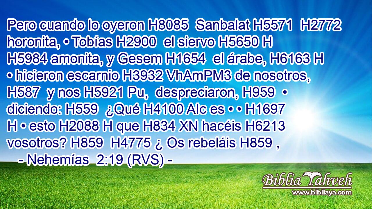 Pero cuando lo oyeron H8085  Sanbalat H5571  H2772 horonita, • Tobías H2900  el siervo H5650 H H5984 amonita, y Gesem H1654  el árabe, H6163 H • hicieron escarnio H3932 VhAmPM3 de nosotros, H587  y nos H5921 Pu,  despreciaron, H959  • diciendo: H559  ¿Qué H4100 AIc es • • H1697 H • esto H2088 H que H834 XN hacéis H6213  vosotros? H859  H4775 ¿ Os rebeláis H859 , 