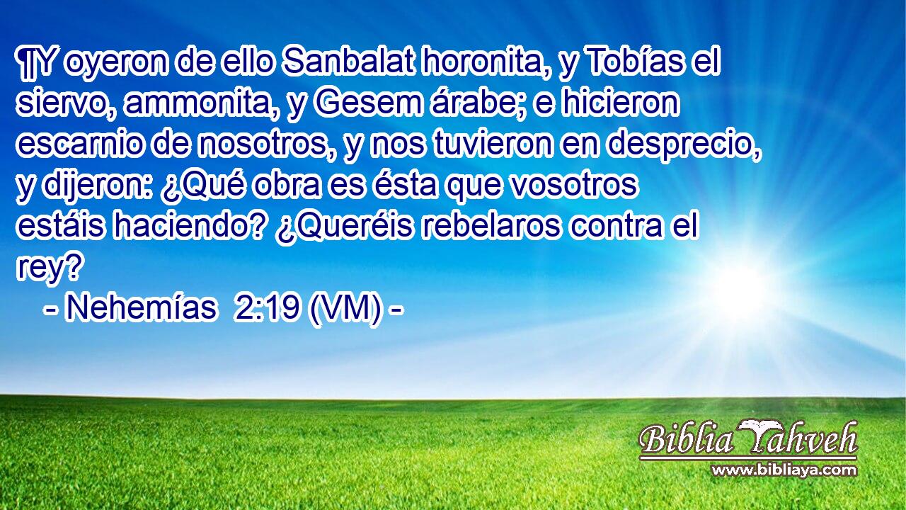  ¶Y oyeron de ello Sanbalat horonita, y Tobías el siervo, ammonita, y Gesem árabe; e hicieron escarnio de nosotros, y nos tuvieron en desprecio, y dijeron: ¿Qué obra es ésta que vosotros estáis haciendo? ¿Queréis rebelaros contra el rey? 