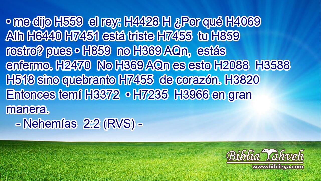 • me dijo H559  el rey: H4428 H ¿Por qué H4069 AIh H6440 H7451 está triste H7455  tu H859  rostro? pues • H859  no H369 AQn,  estás enfermo. H2470  No H369 AQn es esto H2088  H3588 H518 sino quebranto H7455  de corazón. H3820  Entonces temí H3372  • H7235  H3966 en gran manera. 