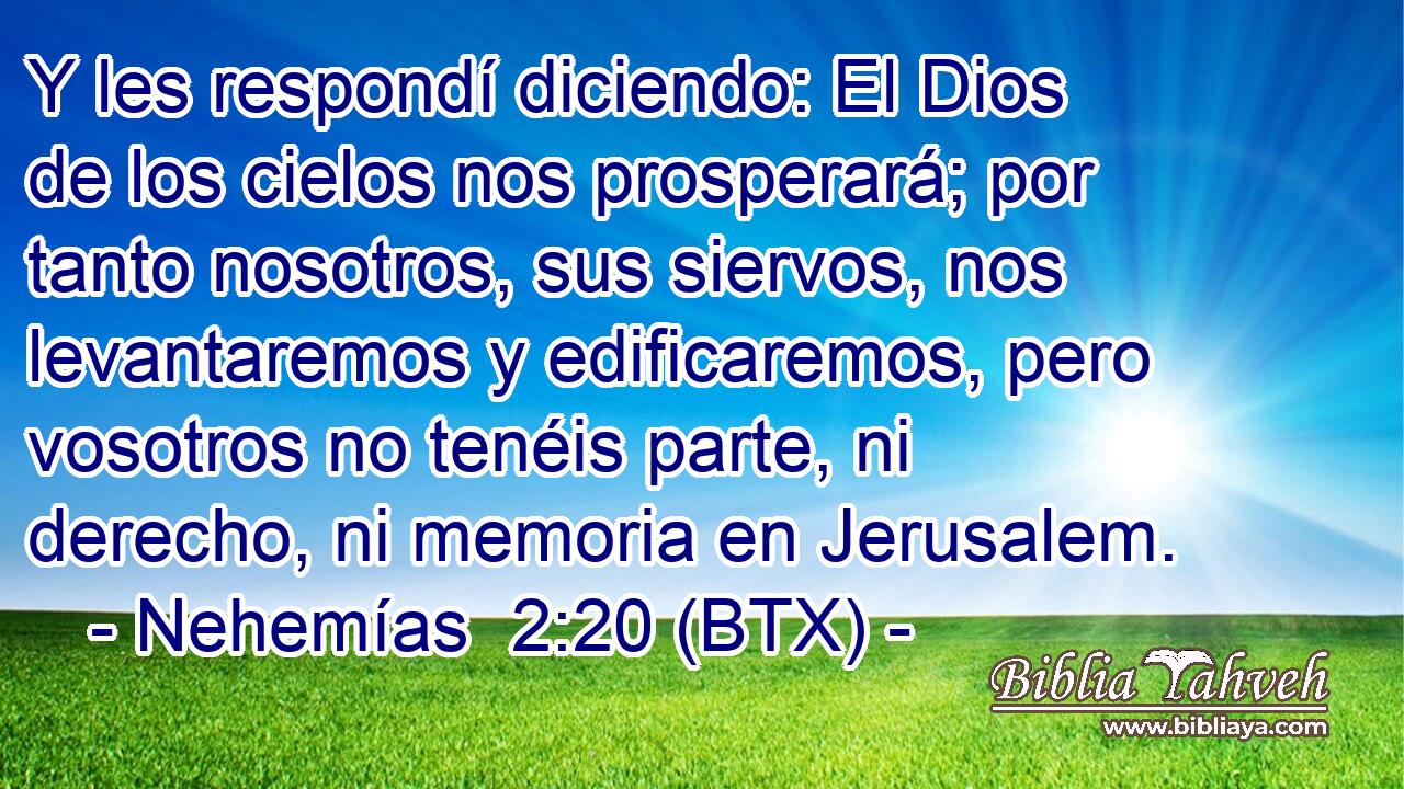 Y les respondí diciendo: El Dios de los cielos nos prosperará; por tanto nosotros, sus siervos, nos levantaremos y edificaremos, pero vosotros no tenéis parte, ni derecho, ni memoria en Jerusalem.
