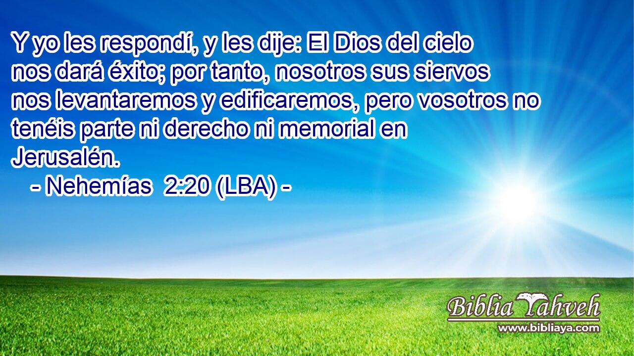 Y yo les respondí, y les dije: El Dios del cielo nos dará éxito; por tanto, nosotros sus siervos nos levantaremos y edificaremos, pero vosotros no tenéis parte ni derecho ni memorial en Jerusalén.