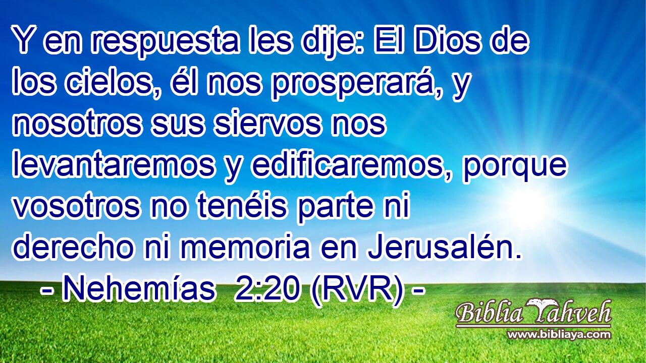 Y en respuesta les dije: El Dios de los cielos, él nos prosperará, y nosotros sus siervos nos levantaremos y edificaremos, porque vosotros no tenéis parte ni derecho ni memoria en Jerusalén.