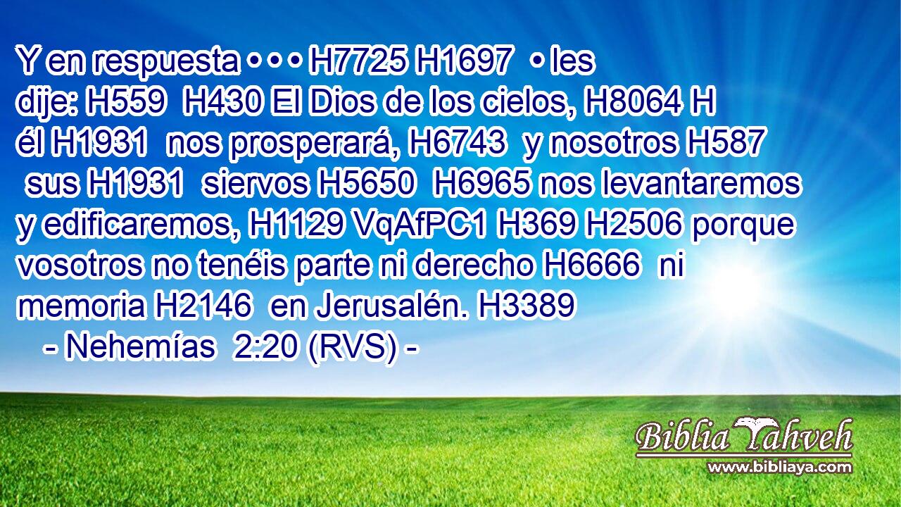 Y en respuesta • • • H7725 H1697  • les dije: H559  H430 El Dios de los cielos, H8064 H él H1931  nos prosperará, H6743  y nosotros H587  sus H1931  siervos H5650  H6965 nos levantaremos y edificaremos, H1129 VqAfPC1 H369 H2506 porque vosotros no tenéis parte ni derecho H6666  ni memoria H2146  en Jerusalén. H3389  
