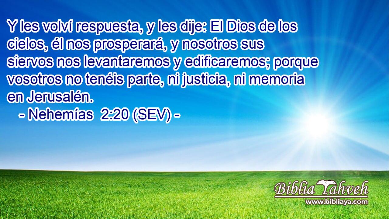Y les volví respuesta, y les dije: El Dios de los cielos, él nos prosperará, y nosotros sus siervos nos levantaremos y edificaremos; porque vosotros no tenéis parte, ni justicia, ni memoria en Jerusalén.