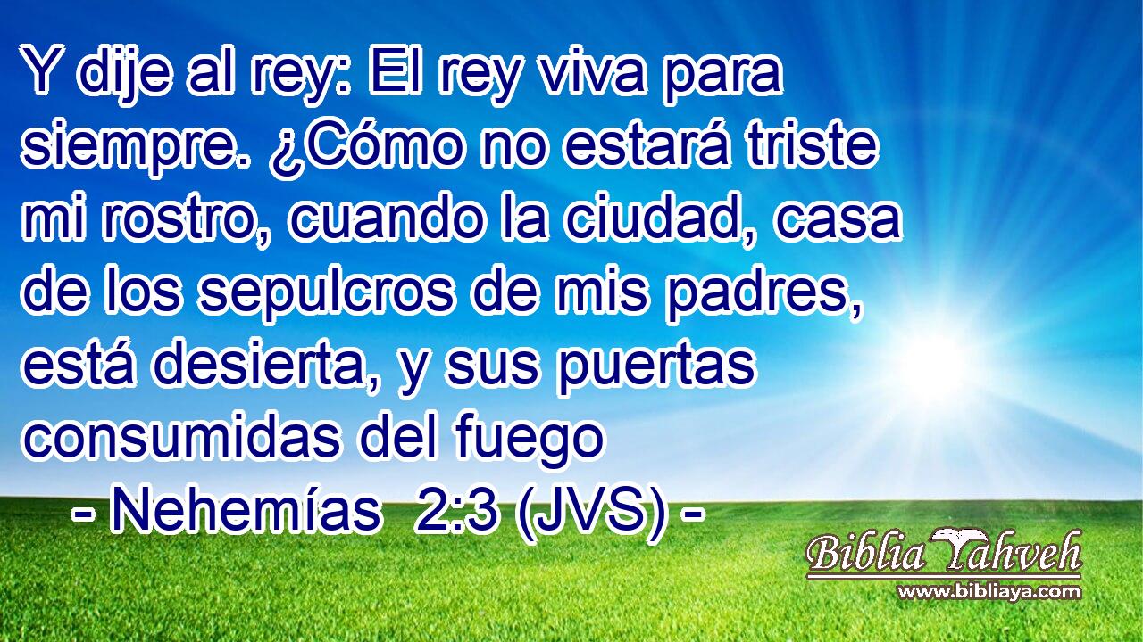 Y dije al rey: El rey viva para siempre. ¿Cómo no estará triste mi rostro, cuando la ciudad, casa de los sepulcros de mis padres, está desierta, y sus puertas consumidas del fuego