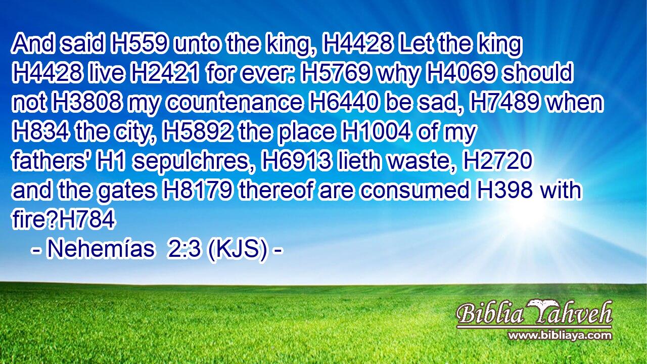 And said H559 unto the king, H4428 Let the king H4428 live H2421 for ever: H5769 why H4069 should not H3808 my countenance H6440 be sad, H7489 when H834 the city, H5892 the place H1004 of my fathers' H1 sepulchres, H6913 lieth waste, H2720 and the gates H8179 thereof are consumed H398 with fire?H784