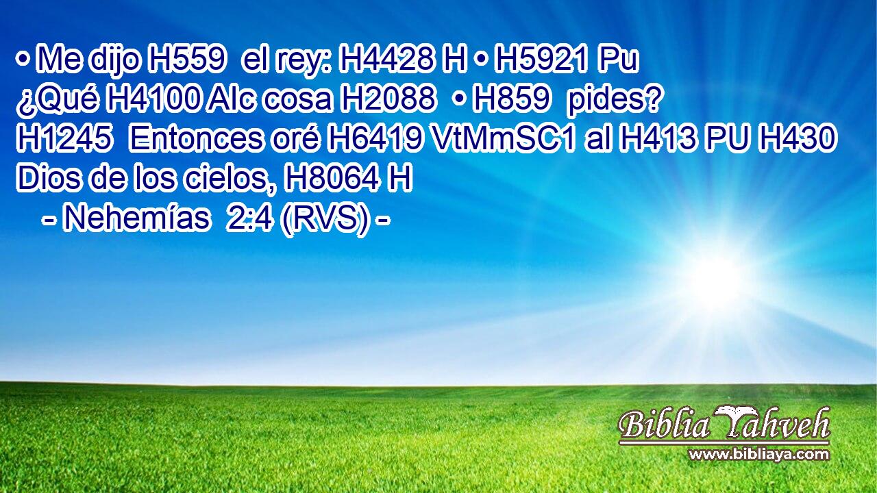 • Me dijo H559  el rey: H4428 H • H5921 Pu ¿Qué H4100 AIc cosa H2088  • H859  pides? H1245  Entonces oré H6419 VtMmSC1 al H413 PU H430 Dios de los cielos, H8064 H 