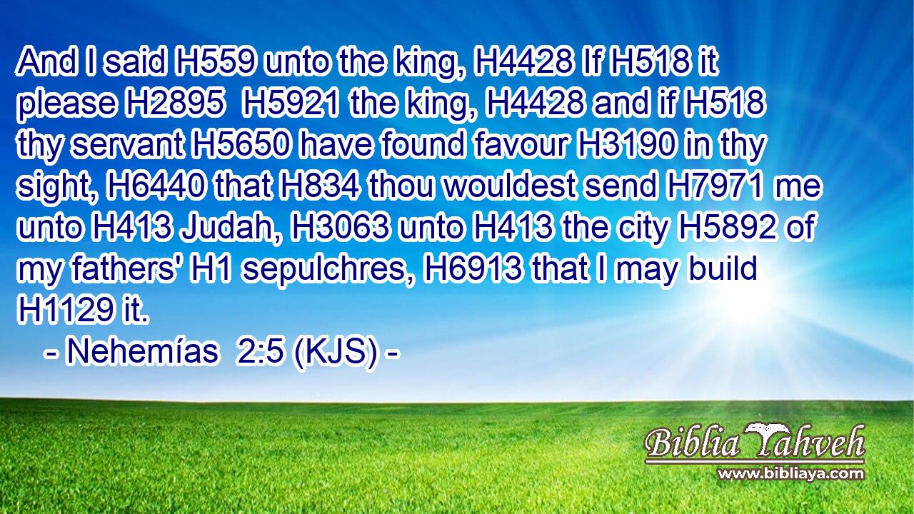 And I said H559 unto the king, H4428 If H518 it please H2895  H5921 the king, H4428 and if H518 thy servant H5650 have found favour H3190 in thy sight, H6440 that H834 thou wouldest send H7971 me unto H413 Judah, H3063 unto H413 the city H5892 of my fathers' H1 sepulchres, H6913 that I may build H1129 it.
