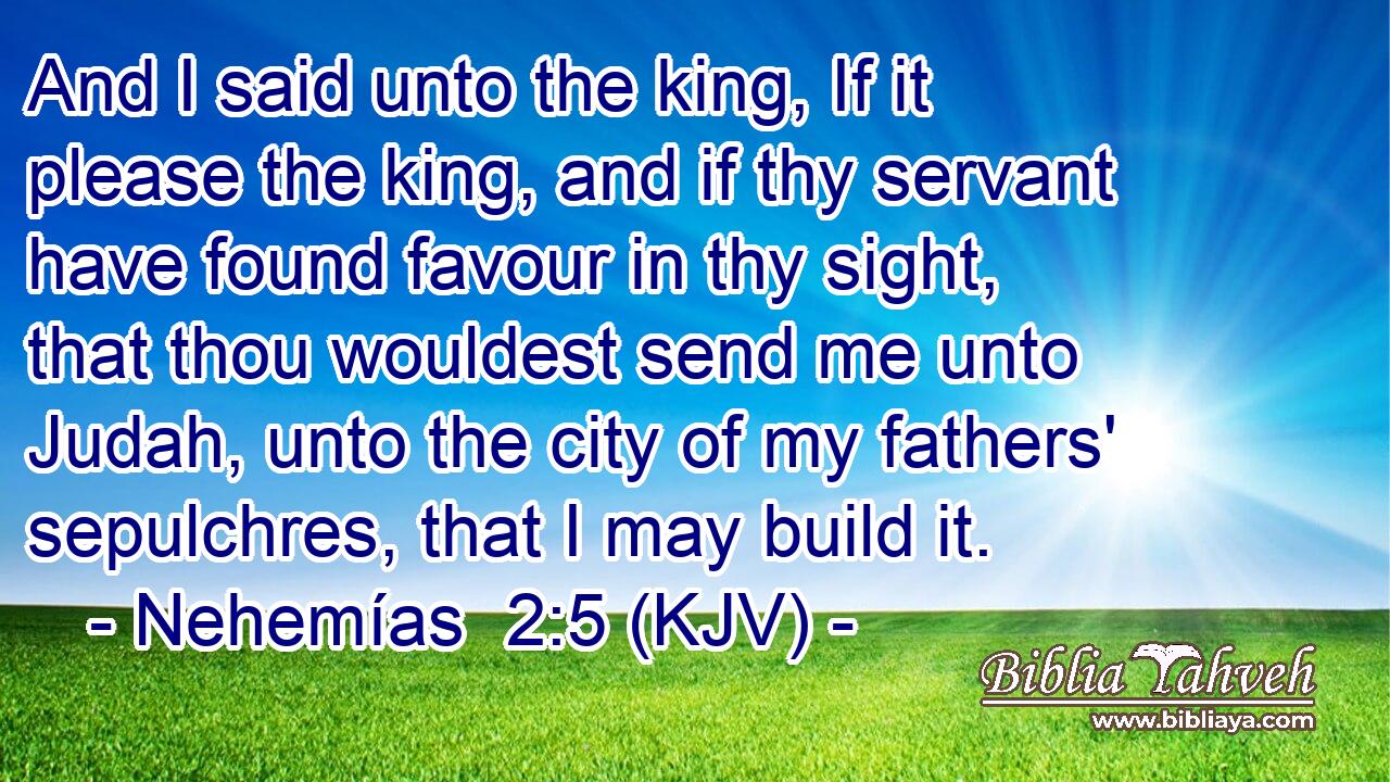 And I said unto the king, If it please the king, and if thy servant have found favour in thy sight, that thou wouldest send me unto Judah, unto the city of my fathers' sepulchres, that I may build it.