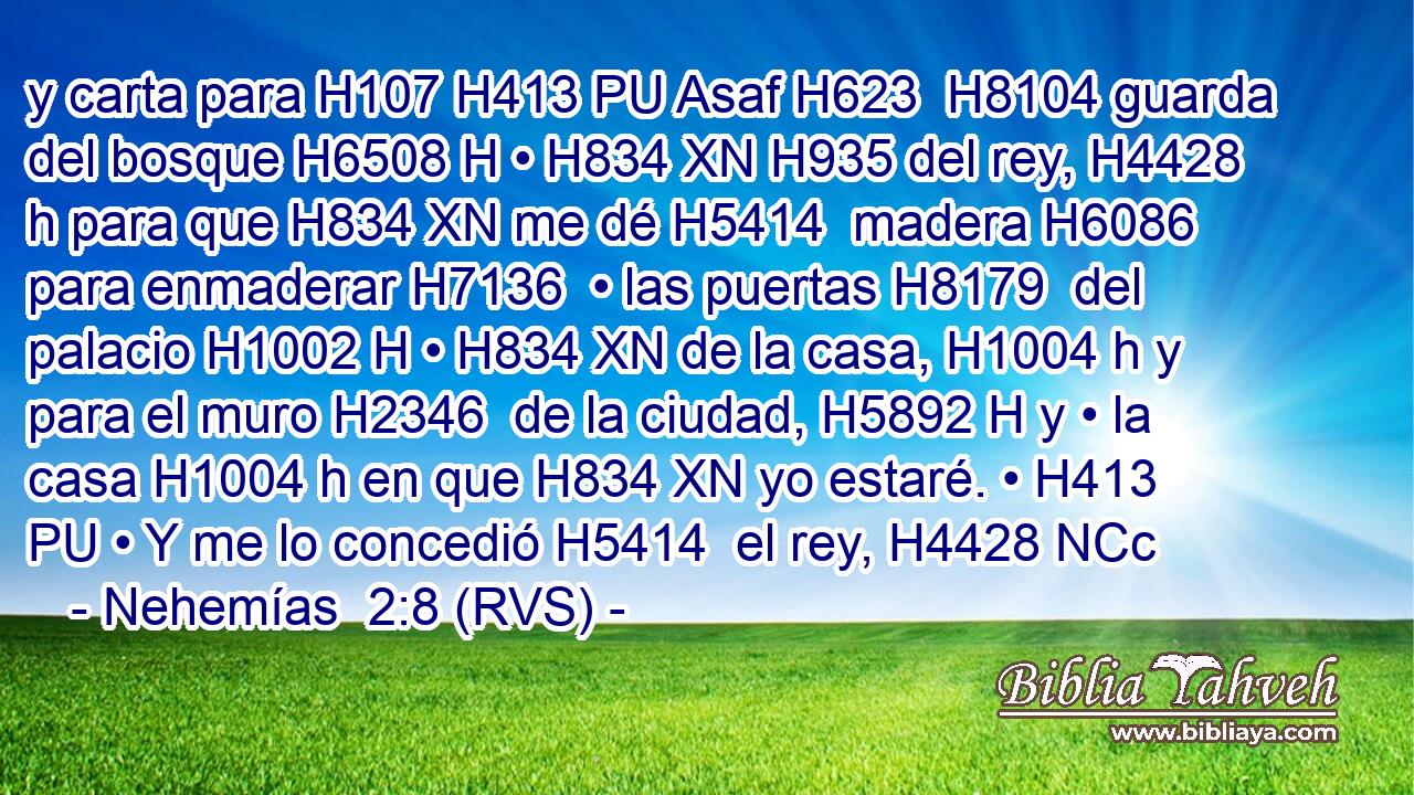 y carta para H107 H413 PU Asaf H623  H8104 guarda del bosque H6508 H • H834 XN H935 del rey, H4428 h para que H834 XN me dé H5414  madera H6086  para enmaderar H7136  • las puertas H8179  del palacio H1002 H • H834 XN de la casa, H1004 h y para el muro H2346  de la ciudad, H5892 H y • la casa H1004 h en que H834 XN yo estaré. • H413 PU • Y me lo concedió H5414  el rey, H4428 NCc