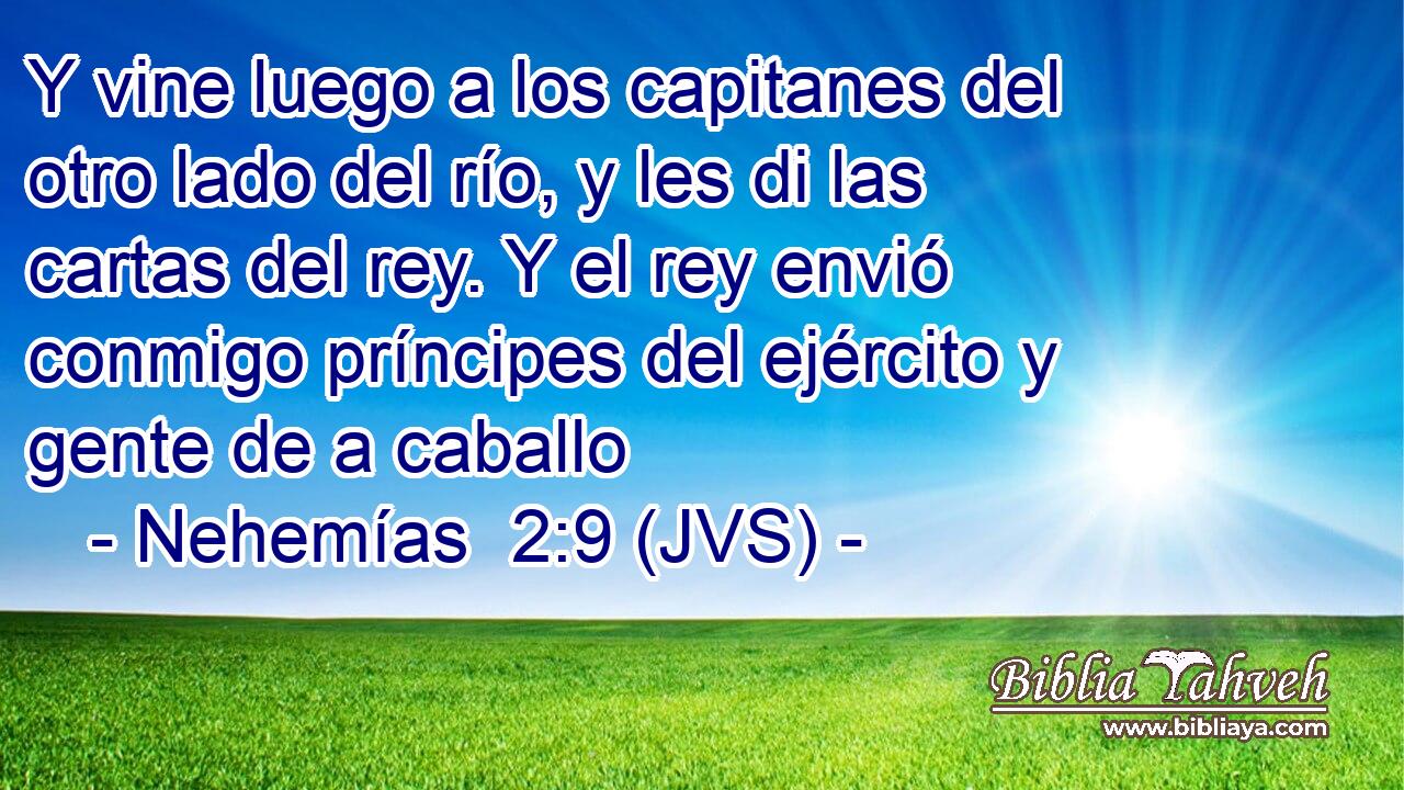 Y vine luego a los capitanes del otro lado del río, y les di las cartas del rey. Y el rey envió conmigo príncipes del ejército y gente de a caballo