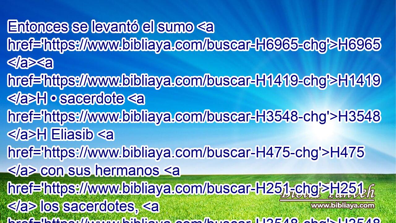 Entonces se levantó el sumo H6965 H1419 H • sacerdote H3548 H Eliasib H475  con sus hermanos H251  los sacerdotes, H3548 H y edificaron H1129  • la puerta H8179  de las Ovejas. H6629 H Ellos H1992  arreglaron H6942 VpAsPC3 • y levantaron H5975 VhAmPM3 sus puertas H1817  • hasta H5704 PD la torre H4026  de • Hamea, H3968 H y edificaron H6942 VpAsPC3 • hasta H5704 PD la torre H4026  de H