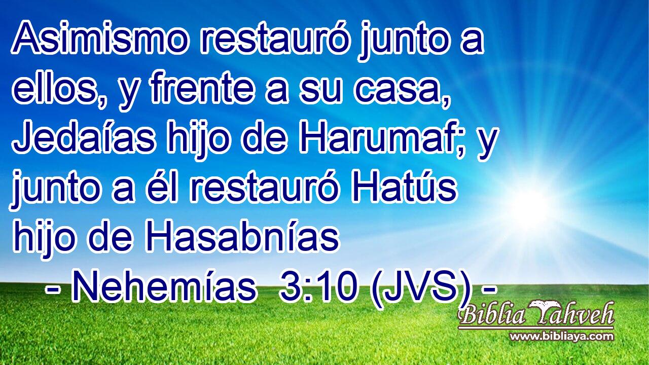 Asimismo restauró junto a ellos, y frente a su casa, Jedaías hijo de Harumaf; y junto a él restauró Hatús hijo de Hasabnías