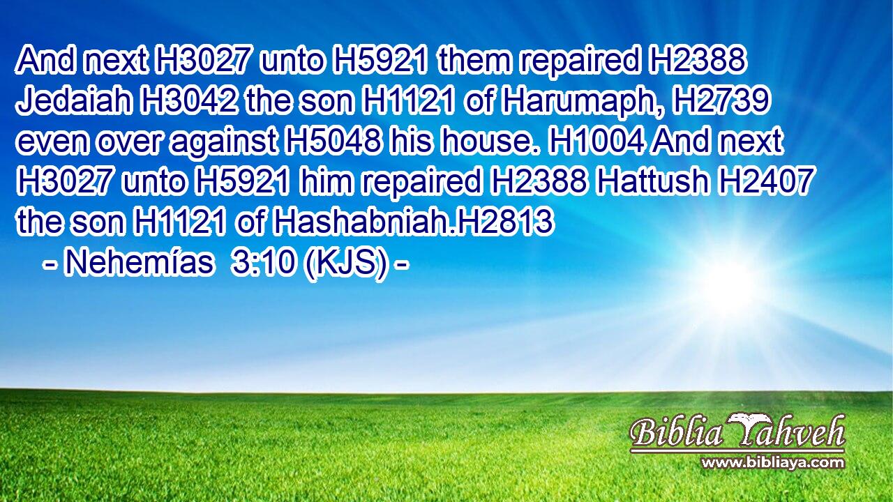 And next H3027 unto H5921 them repaired H2388 Jedaiah H3042 the son H1121 of Harumaph, H2739 even over against H5048 his house. H1004 And next H3027 unto H5921 him repaired H2388 Hattush H2407 the son H1121 of Hashabniah.H2813
