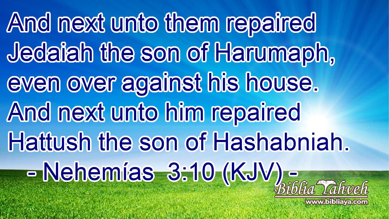 And next unto them repaired Jedaiah the son of Harumaph, even over against his house. And next unto him repaired Hattush the son of Hashabniah.