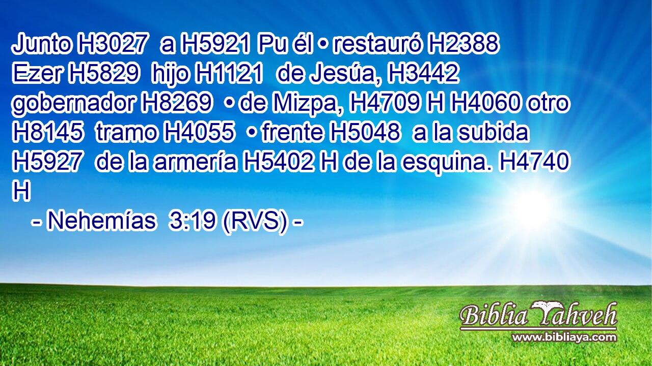 Junto H3027  a H5921 Pu él • restauró H2388  Ezer H5829  hijo H1121  de Jesúa, H3442  gobernador H8269  • de Mizpa, H4709 H H4060 otro H8145  tramo H4055  • frente H5048  a la subida H5927  de la armería H5402 H de la esquina. H4740 H 