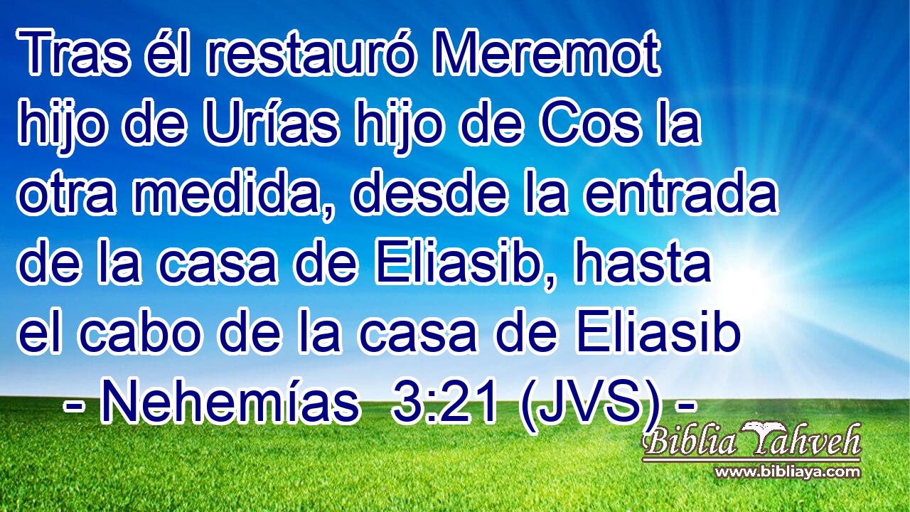 Tras él restauró Meremot hijo de Urías hijo de Cos la otra medida, desde la entrada de la casa de Eliasib, hasta el cabo de la casa de Eliasib