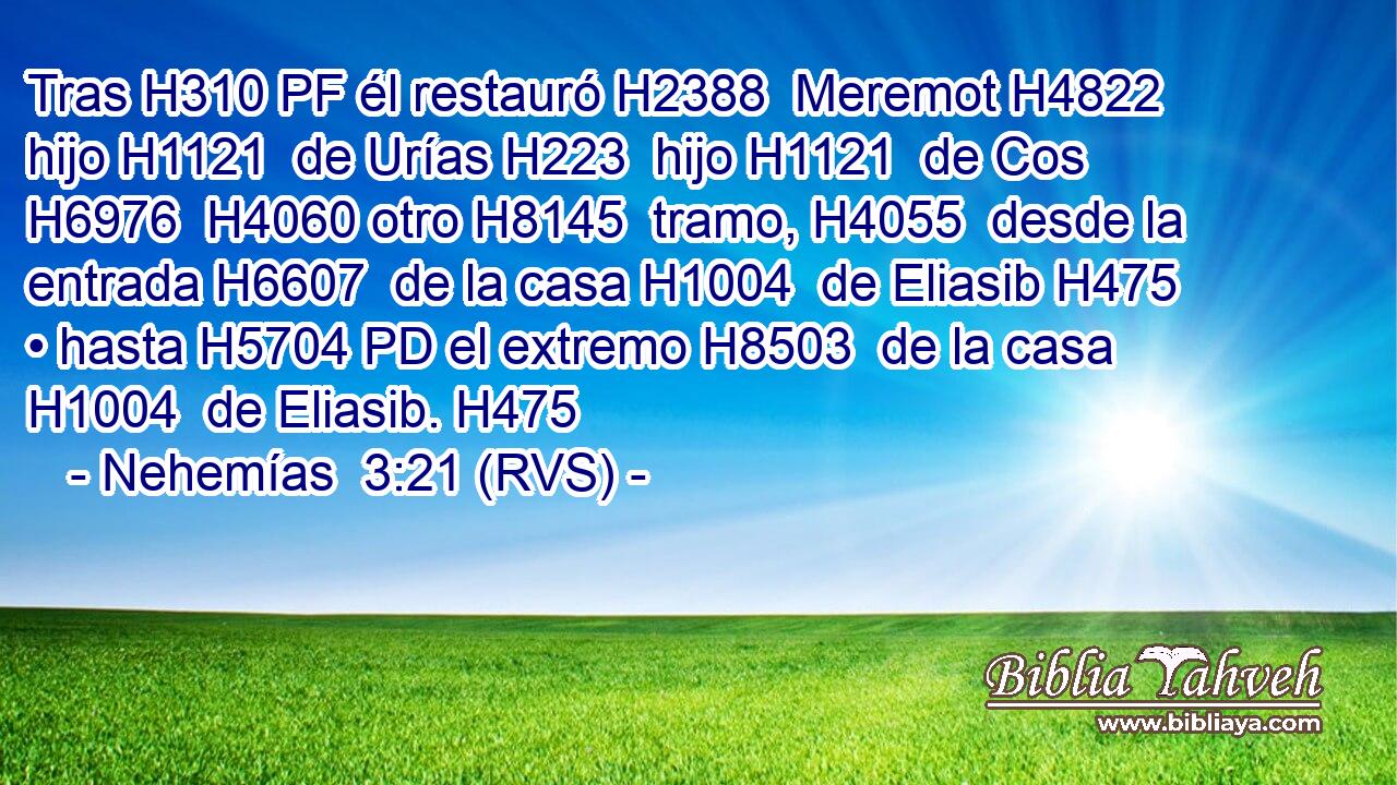 Tras H310 PF él restauró H2388  Meremot H4822  hijo H1121  de Urías H223  hijo H1121  de Cos H6976  H4060 otro H8145  tramo, H4055  desde la entrada H6607  de la casa H1004  de Eliasib H475  • hasta H5704 PD el extremo H8503  de la casa H1004  de Eliasib. H475  