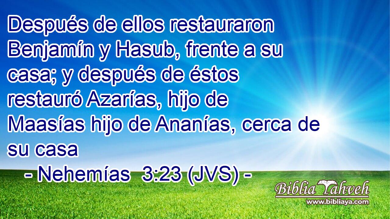 Después de ellos restauraron Benjamín y Hasub, frente a su casa; y después de éstos restauró Azarías, hijo de Maasías hijo de Ananías, cerca de su casa