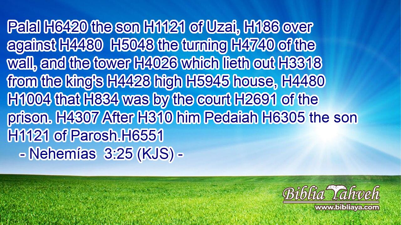 Palal H6420 the son H1121 of Uzai, H186 over against H4480  H5048 the turning H4740 of the wall, and the tower H4026 which lieth out H3318 from the king's H4428 high H5945 house, H4480  H1004 that H834 was by the court H2691 of the prison. H4307 After H310 him Pedaiah H6305 the son H1121 of Parosh.H6551