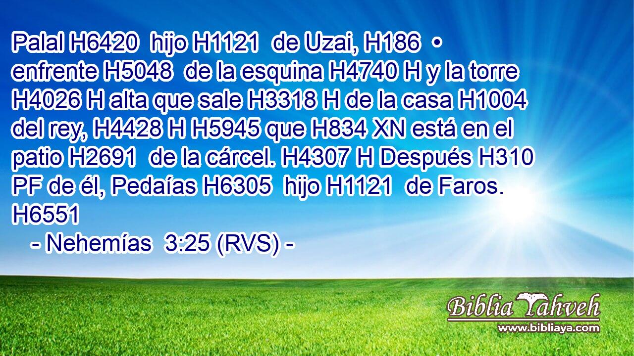Palal H6420  hijo H1121  de Uzai, H186  • enfrente H5048  de la esquina H4740 H y la torre H4026 H alta que sale H3318 H de la casa H1004  del rey, H4428 H H5945 que H834 XN está en el patio H2691  de la cárcel. H4307 H Después H310 PF de él, Pedaías H6305  hijo H1121  de Faros. H6551  
