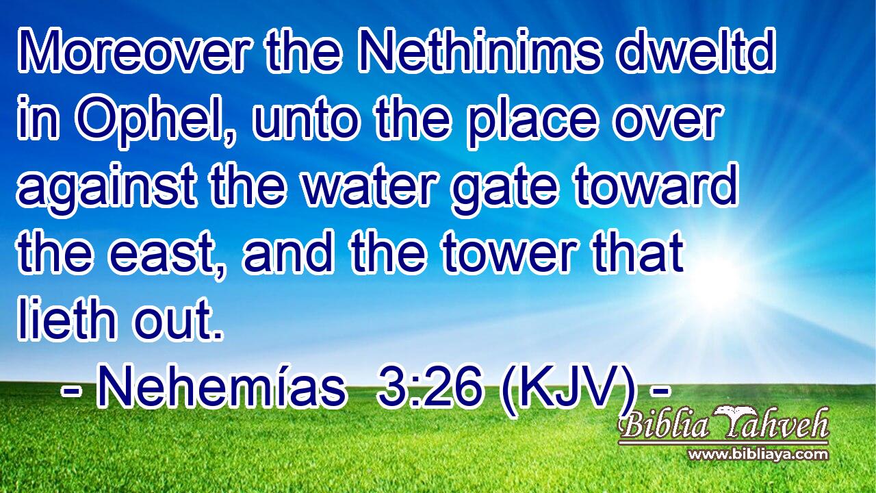 Moreover the Nethinims dweltd in Ophel, unto the place over against the water gate toward the east, and the tower that lieth out.
