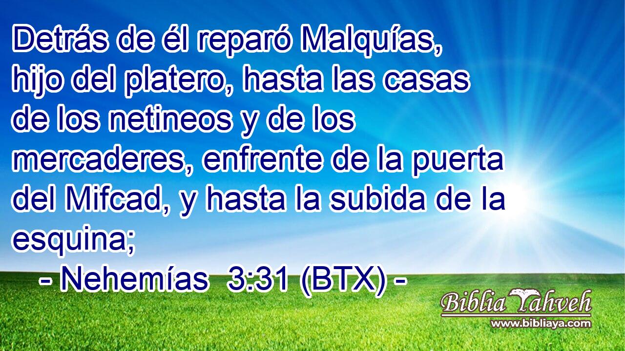 Detrás de él reparó Malquías, hijo del platero, hasta las casas de los netineos y de los mercaderes, enfrente de la puerta del Mifcad, y hasta la subida de la esquina;