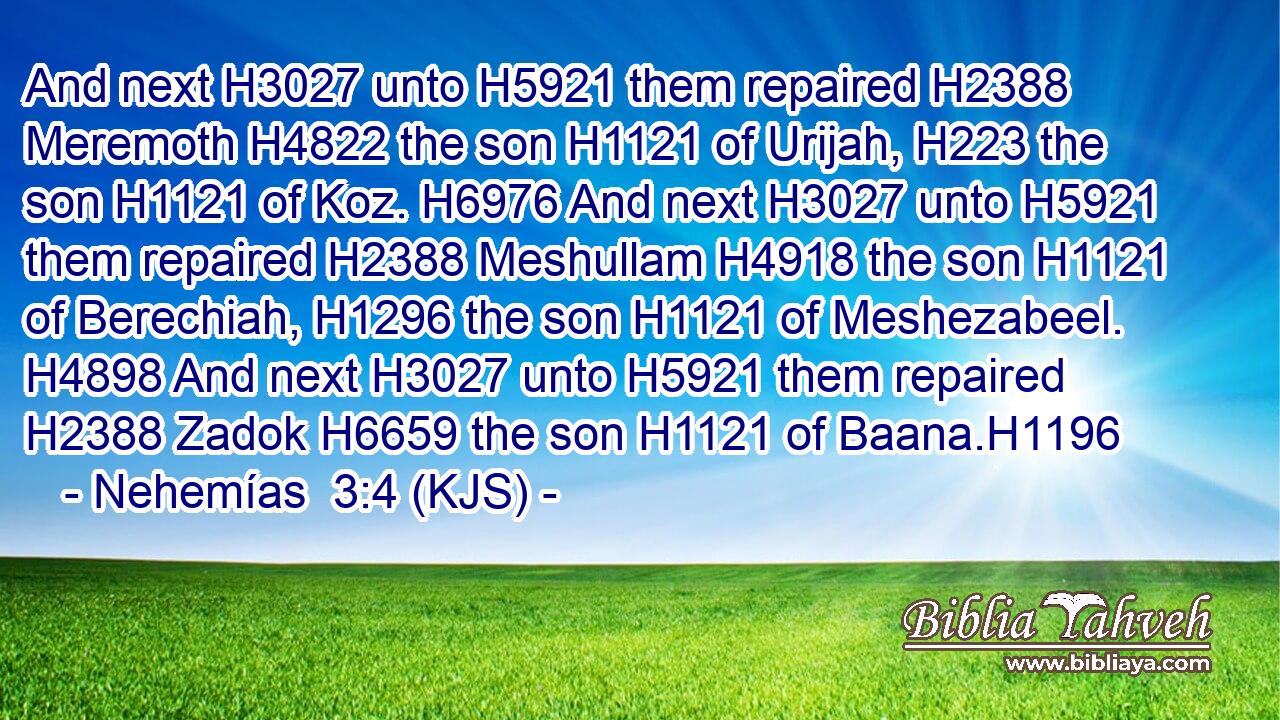 And next H3027 unto H5921 them repaired H2388 Meremoth H4822 the son H1121 of Urijah, H223 the son H1121 of Koz. H6976 And next H3027 unto H5921 them repaired H2388 Meshullam H4918 the son H1121 of Berechiah, H1296 the son H1121 of Meshezabeel. H4898 And next H3027 unto H5921 them repaired H2388 Zadok H6659 the son H1121 of Baana.H1196