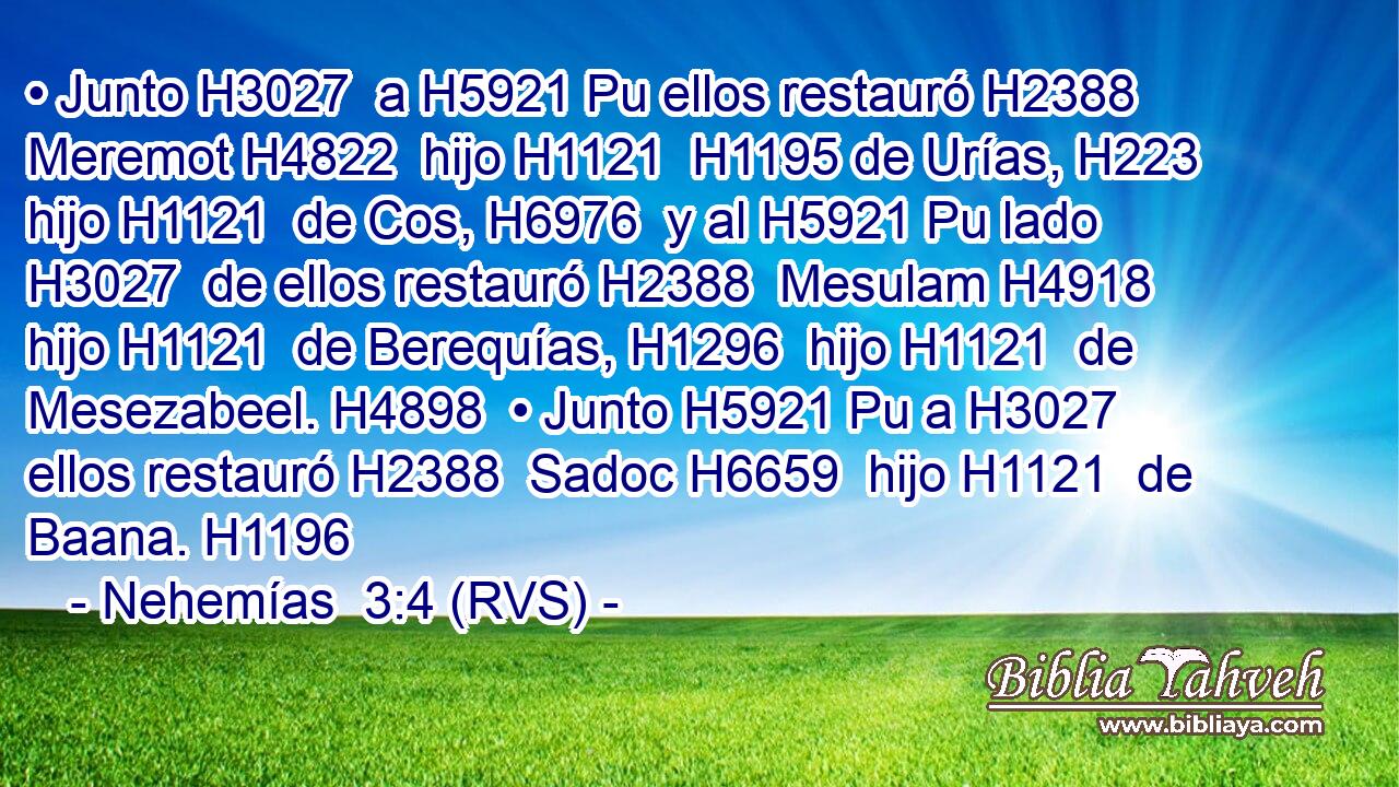 • Junto H3027  a H5921 Pu ellos restauró H2388  Meremot H4822  hijo H1121  H1195 de Urías, H223  hijo H1121  de Cos, H6976  y al H5921 Pu lado H3027  de ellos restauró H2388  Mesulam H4918  hijo H1121  de Berequías, H1296  hijo H1121  de Mesezabeel. H4898  • Junto H5921 Pu a H3027  ellos restauró H2388  Sadoc H6659  hijo H1121  de Baana. H1196  