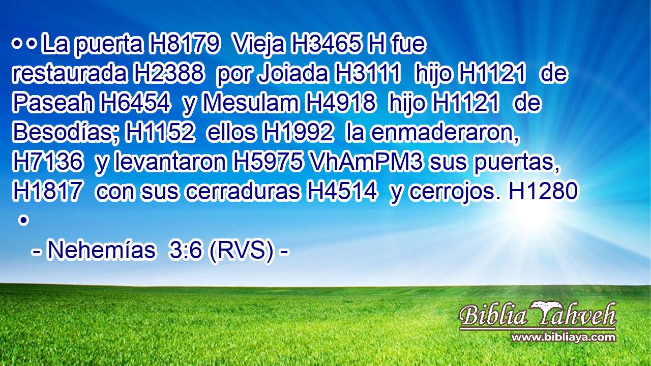 • • La puerta H8179  Vieja H3465 H fue restaurada H2388  por Joiada H3111  hijo H1121  de Paseah H6454  y Mesulam H4918  hijo H1121  de Besodías; H1152  ellos H1992  la enmaderaron, H7136  y levantaron H5975 VhAmPM3 sus puertas, H1817  con sus cerraduras H4514  y cerrojos. H1280  • 