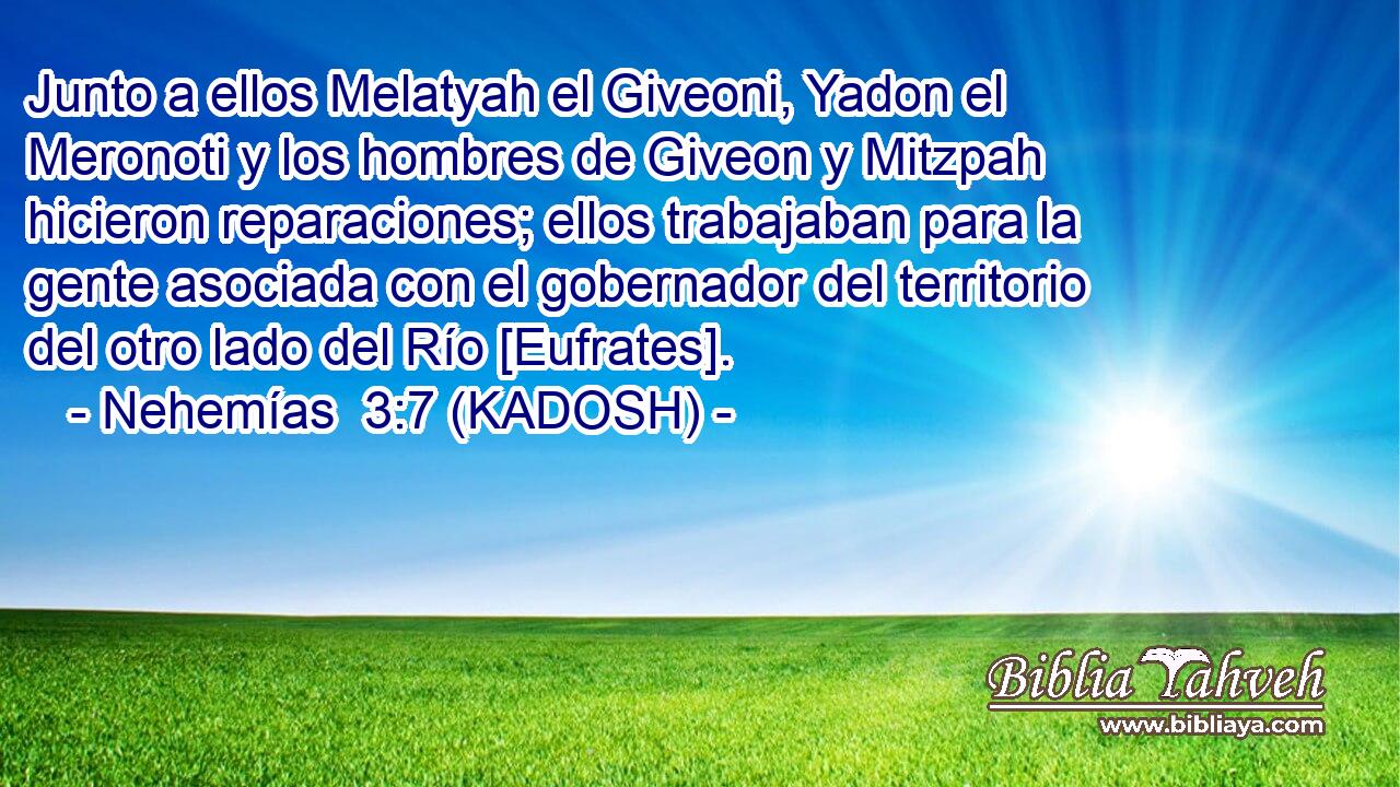  Junto a ellos Melatyah el Giveoni, Yadon el Meronoti y los hombres de Giveon y Mitzpah hicieron reparaciones; ellos trabajaban para la gente asociada con el gobernador del territorio del otro lado del Río [Eufrates]. 