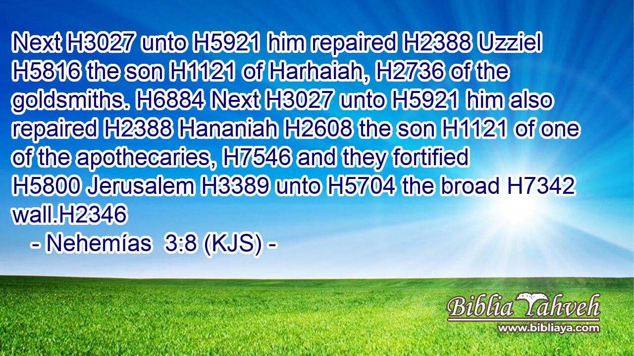 Next H3027 unto H5921 him repaired H2388 Uzziel H5816 the son H1121 of Harhaiah, H2736 of the goldsmiths. H6884 Next H3027 unto H5921 him also repaired H2388 Hananiah H2608 the son H1121 of one of the apothecaries, H7546 and they fortified H5800 Jerusalem H3389 unto H5704 the broad H7342 wall.H2346