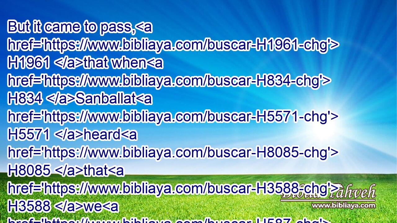 But it came to pass, H1961 that when H834 Sanballat H5571 heard H8085 that H3588 we H587 builded H1129 (H853) the wall, H2346 he was wroth, H2734 and took great indignation, H7235  H3707 and mocked H3932  H5921 the Jews.H3064