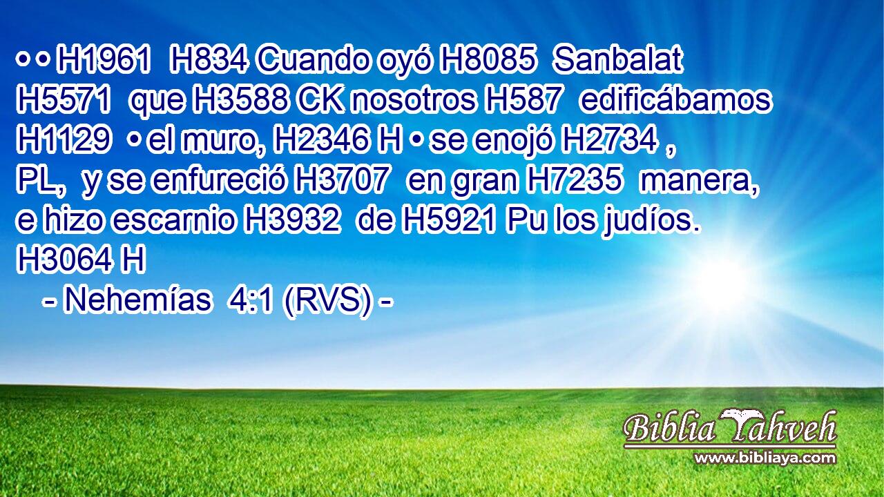 • • H1961  H834 Cuando oyó H8085  Sanbalat H5571  que H3588 CK nosotros H587  edificábamos H1129  • el muro, H2346 H • se enojó H2734 , PL,  y se enfureció H3707  en gran H7235  manera, e hizo escarnio H3932  de H5921 Pu los judíos. H3064 H 