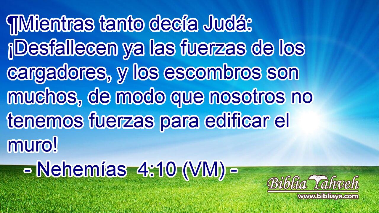  ¶Mientras tanto decía Judá: ¡Desfallecen ya las fuerzas de los cargadores, y los escombros son muchos, de modo que nosotros no tenemos fuerzas para edificar el muro! 